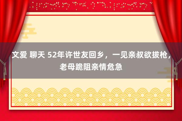 文爱 聊天 52年许世友回乡，一见亲叔欲拔枪，老母跪阻亲情危急