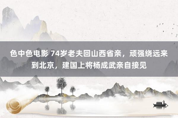 色中色电影 74岁老夫回山西省亲，顽强绕远来到北京，建国上将杨成武亲自接见