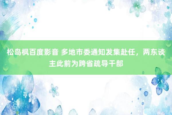 松岛枫百度影音 多地市委通知发集赴任，两东谈主此前为跨省疏导干部