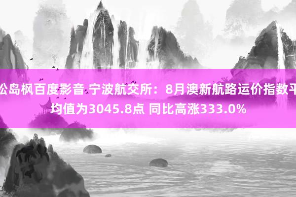 松岛枫百度影音 宁波航交所：8月澳新航路运价指数平均值为3045.8点 同比高涨333.0%