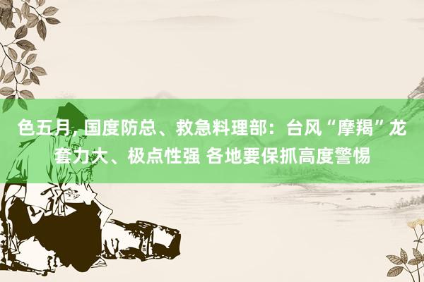 色五月， 国度防总、救急料理部：台风“摩羯”龙套力大、极点性强 各地要保抓高度警惕