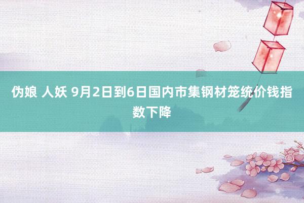 伪娘 人妖 9月2日到6日国内市集钢材笼统价钱指数下降