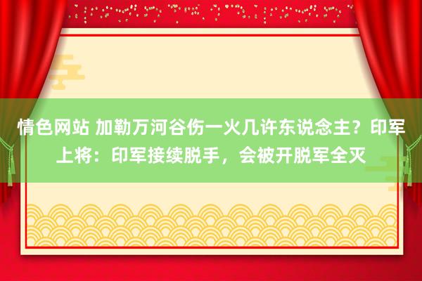 情色网站 加勒万河谷伤一火几许东说念主？印军上将：印军接续脱手，会被开脱军全灭