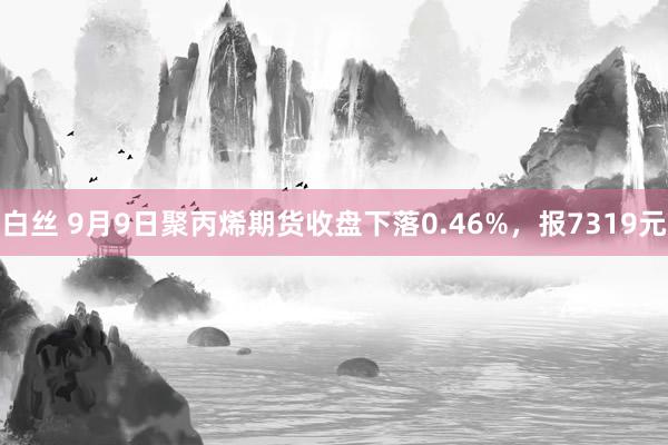 白丝 9月9日聚丙烯期货收盘下落0.46%，报7319元