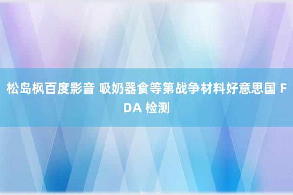 松岛枫百度影音 吸奶器食等第战争材料好意思国 FDA 检测