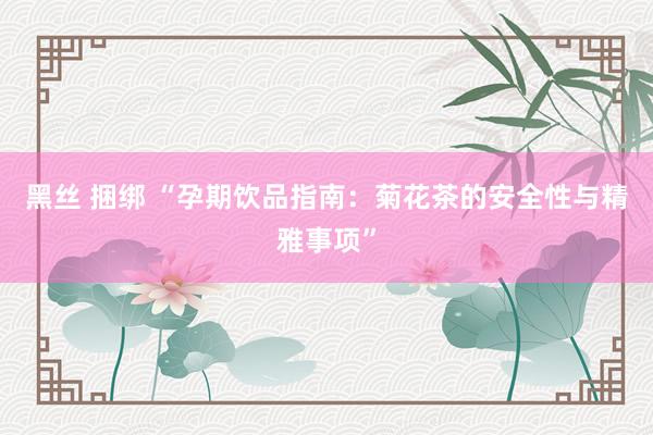 黑丝 捆绑 “孕期饮品指南：菊花茶的安全性与精雅事项”