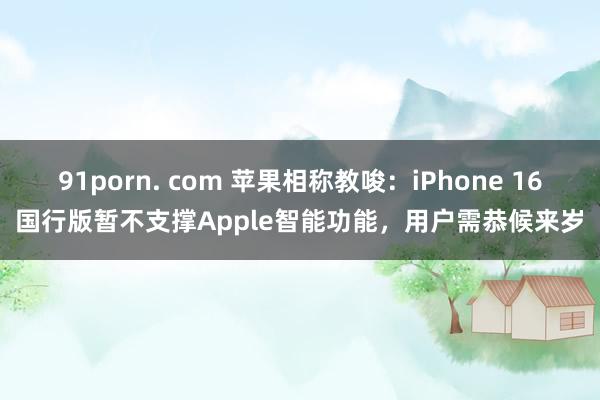 91porn. com 苹果相称教唆：iPhone 16国行版暂不支撑Apple智能功能，用户需恭候来岁