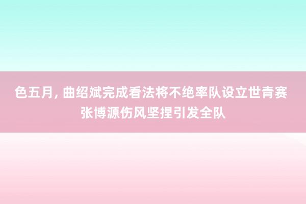 色五月， 曲绍斌完成看法将不绝率队设立世青赛 张博源伤风坚捏引发全队