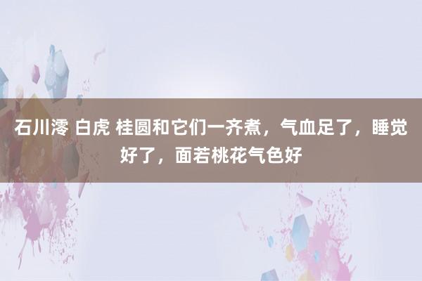 石川澪 白虎 桂圆和它们一齐煮，气血足了，睡觉好了，面若桃花气色好