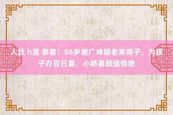 人妖 h漫 恭喜！56岁谢广坤疑老来得子，为孩子办百日宴，小娇妻颜值惊艳