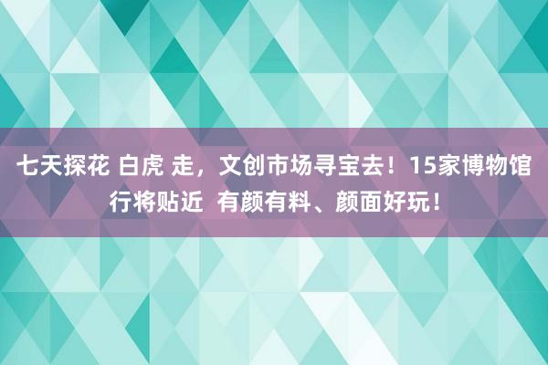 七天探花 白虎 走，文创市场寻宝去！15家博物馆行将贴近  有颜有料、颜面好玩！