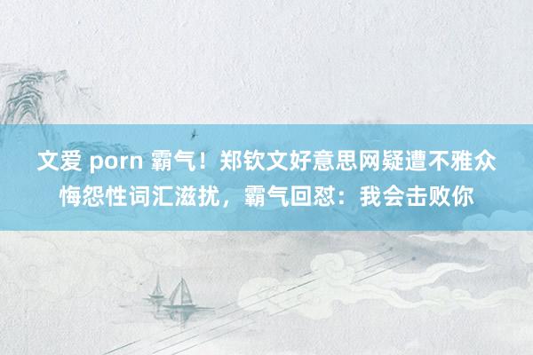 文爱 porn 霸气！郑钦文好意思网疑遭不雅众悔怨性词汇滋扰，霸气回怼：我会击败你