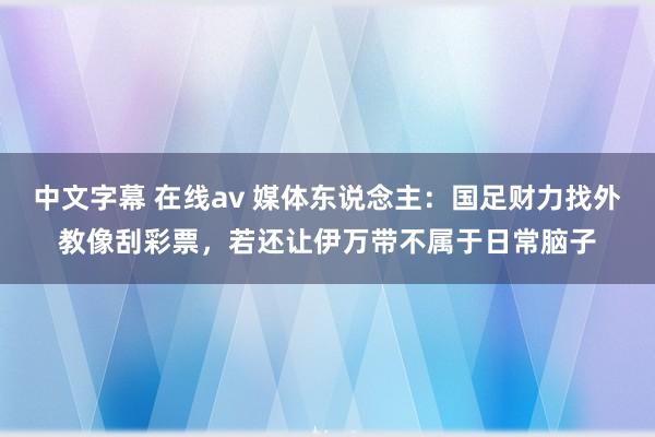 中文字幕 在线av 媒体东说念主：国足财力找外教像刮彩票，若还让伊万带不属于日常脑子