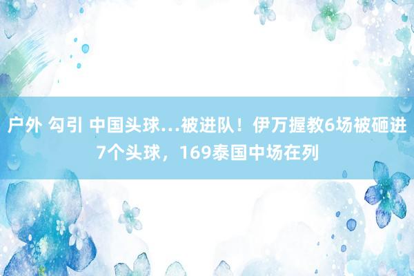 户外 勾引 中国头球…被进队！伊万握教6场被砸进7个头球，169泰国中场在列