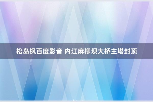 松岛枫百度影音 内江麻柳坝大桥主塔封顶