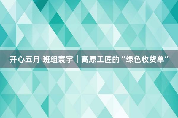 开心五月 班组寰宇｜高原工匠的“绿色收货单”