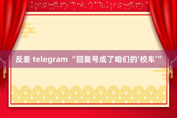 反差 telegram “回复号成了咱们的‘校车’”