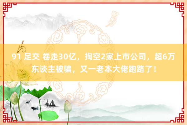 91 足交 卷走30亿，掏空2家上市公司，超6万东谈主被骗，又一老本大佬跑路了！