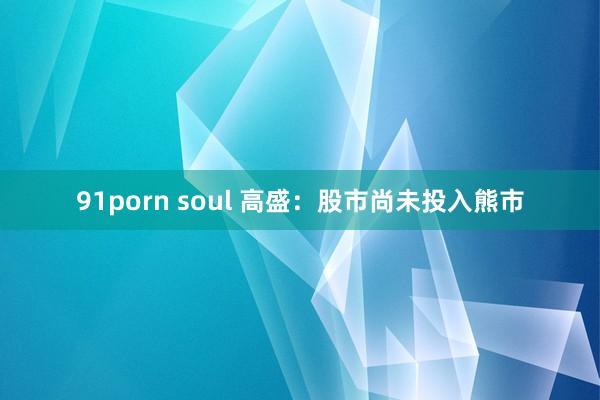 91porn soul 高盛：股市尚未投入熊市