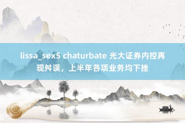 lissa_sex5 chaturbate 光大证券内控再现舛误，上半年各项业务均下挫