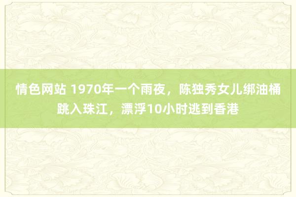 情色网站 1970年一个雨夜，陈独秀女儿绑油桶跳入珠江，漂浮10小时逃到香港