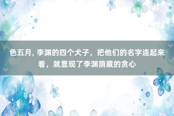 色五月， 李渊的四个犬子，把他们的名字连起来看，就显现了李渊荫藏的贪心