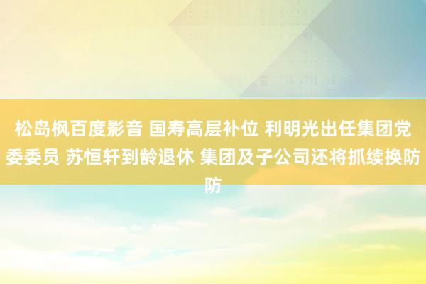 松岛枫百度影音 国寿高层补位 利明光出任集团党委委员 苏恒轩到龄退休 集团及子公司还将抓续换防