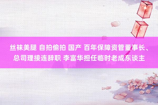 丝袜美腿 自拍偷拍 国产 百年保障资管董事长、总司理接连辞职 李富华担任临时老成东谈主