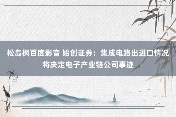 松岛枫百度影音 始创证券：集成电路出进口情况将决定电子产业链公司事迹