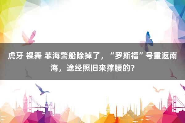 虎牙 裸舞 菲海警船除掉了，“罗斯福”号重返南海，途经照旧来撑腰的？