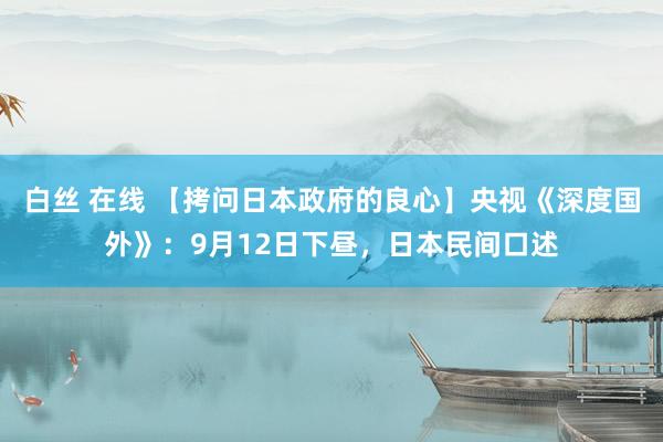 白丝 在线 【拷问日本政府的良心】央视《深度国外》：9月12日下昼，日本民间口述