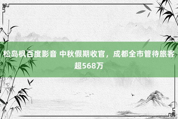 松岛枫百度影音 中秋假期收官，成都全市管待旅客超568万