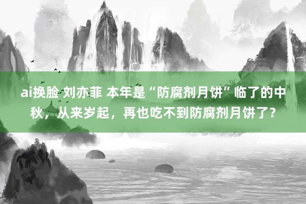 ai换脸 刘亦菲 本年是“防腐剂月饼”临了的中秋，从来岁起，再也吃不到防腐剂月饼了？