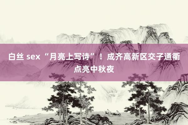 白丝 sex “月亮上写诗” ！成齐高新区交子通衢点亮中秋夜