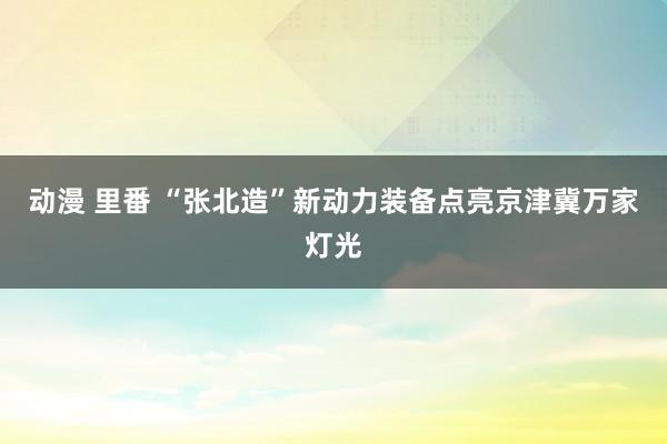 动漫 里番 “张北造”新动力装备点亮京津冀万家灯光