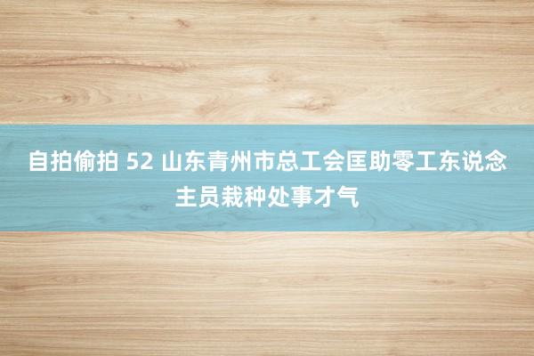 自拍偷拍 52 山东青州市总工会匡助零工东说念主员栽种处事才气