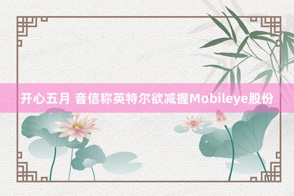 开心五月 音信称英特尔欲减握Mobileye股份