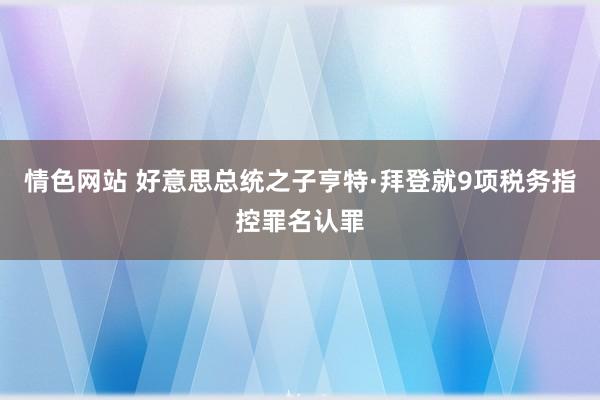 情色网站 好意思总统之子亨特·拜登就9项税务指控罪名认罪