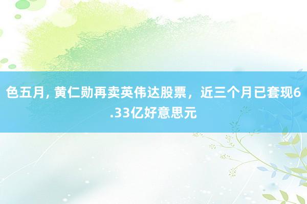 色五月， 黄仁勋再卖英伟达股票，近三个月已套现6.33亿好意思元