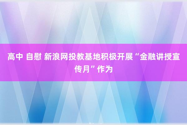 高中 自慰 新浪网投教基地积极开展“金融讲授宣传月”作为