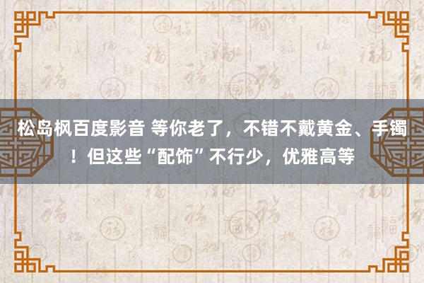 松岛枫百度影音 等你老了，不错不戴黄金、手镯！但这些“配饰”不行少，优雅高等