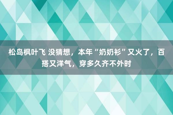 松岛枫叶飞 没猜想，本年“奶奶衫”又火了，百搭又洋气，穿多久齐不外时