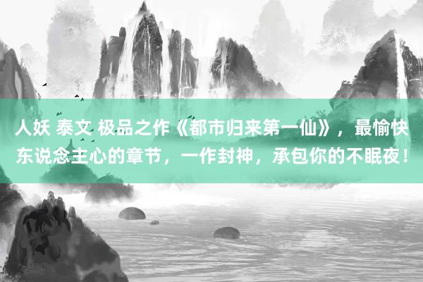 人妖 泰文 极品之作《都市归来第一仙》，最愉快东说念主心的章节，一作封神，承包你的不眠夜！