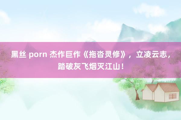 黑丝 porn 杰作巨作《拖沓灵修》，立凌云志，踏破灰飞烟灭江山！