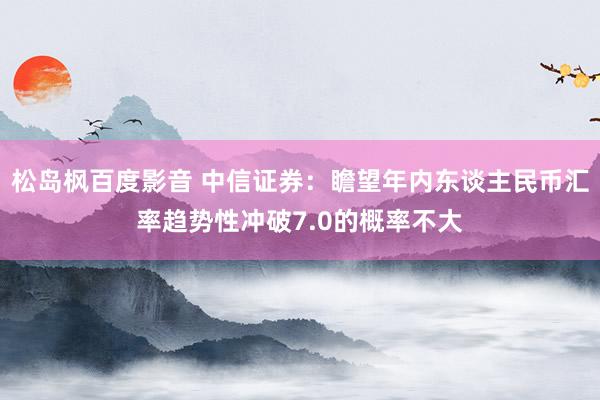 松岛枫百度影音 中信证券：瞻望年内东谈主民币汇率趋势性冲破7.0的概率不大