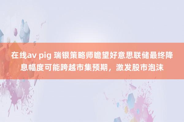 在线av pig 瑞银策略师瞻望好意思联储最终降息幅度可能跨越市集预期，激发股市泡沫