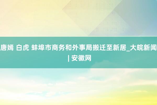 唐嫣 白虎 蚌埠市商务和外事局搬迁至新居_大皖新闻 | 安徽网