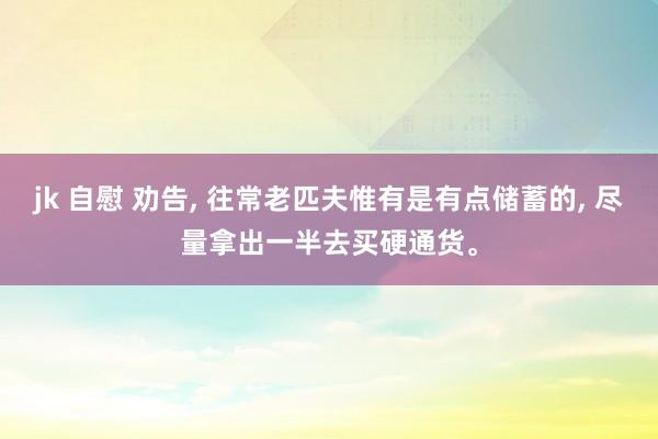 jk 自慰 劝告， 往常老匹夫惟有是有点储蓄的， 尽量拿出一半去买硬通货。