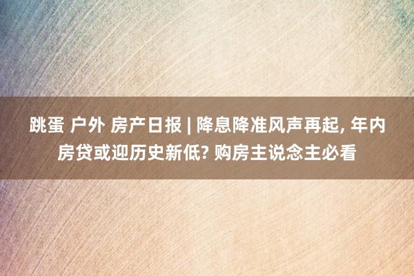 跳蛋 户外 房产日报 | 降息降准风声再起， 年内房贷或迎历史新低? 购房主说念主必看