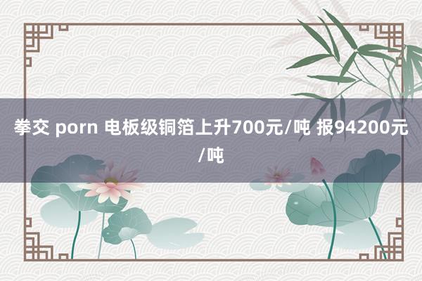 拳交 porn 电板级铜箔上升700元/吨 报94200元/吨